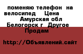 поменяю телефон  на велосипед  › Цена ­ 10 000 - Амурская обл., Белогорск г. Другое » Продам   